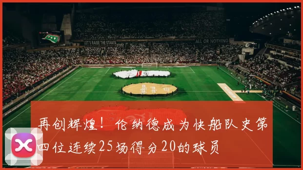 再创辉煌！伦纳德成为快船队史第四位连续25场得分20的球员