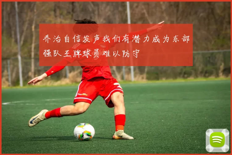 乔治自信发声我们有潜力成为东部强队王牌球员难以防守