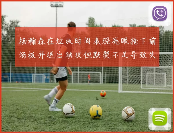 杨瀚森在垃圾时间表现亮眼抢下前场板并送出助攻但默契不足导致失误