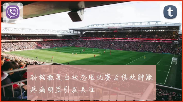 孙铭徽复出状态堪忧赛后伤处肿胀疼痛明显引发关注