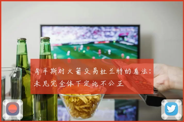 考辛斯对火箭交易杜兰特的看法：未见完全体下定论不公正