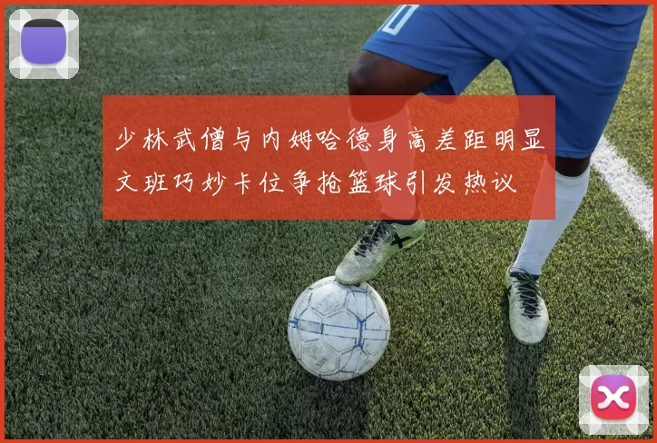 少林武僧与内姆哈德身高差距明显文班巧妙卡位争抢篮球引发热议