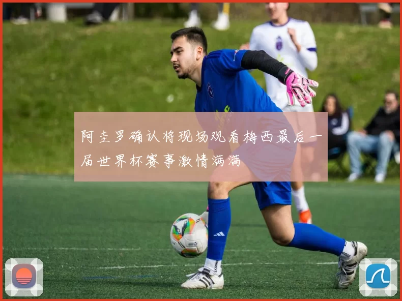 阿圭罗确认将现场观看梅西最后一届世界杯赛事激情满满