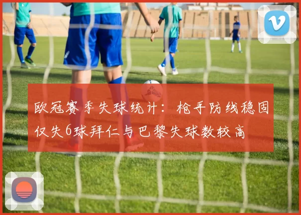 欧冠赛季失球统计：枪手防线稳固仅失6球拜仁与巴黎失球数较高