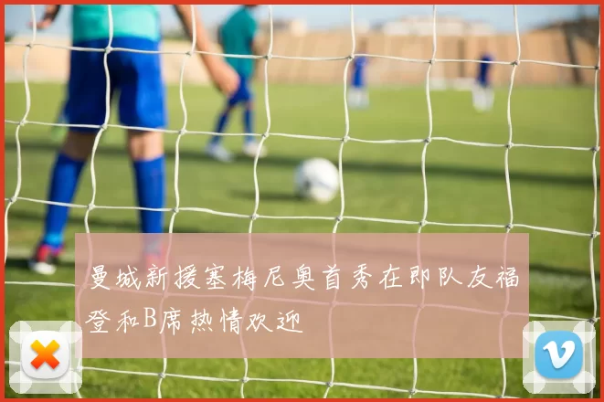 曼城新援塞梅尼奥首秀在即队友福登和B席热情欢迎