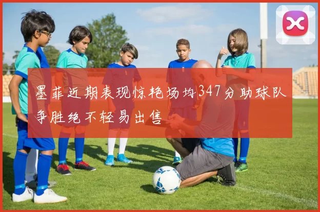 墨菲近期表现惊艳场均347分助球队争胜绝不轻易出售