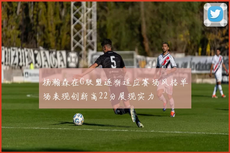 杨瀚森在G联盟逐渐适应赛场风格单场表现创新高22分展现实力